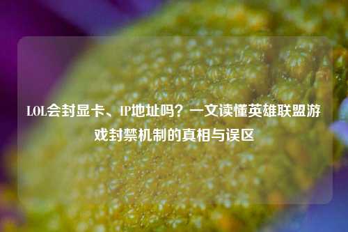 LOL会封显卡、IP地址吗?一文读懂英雄联盟游戏封禁机制的真相与误区