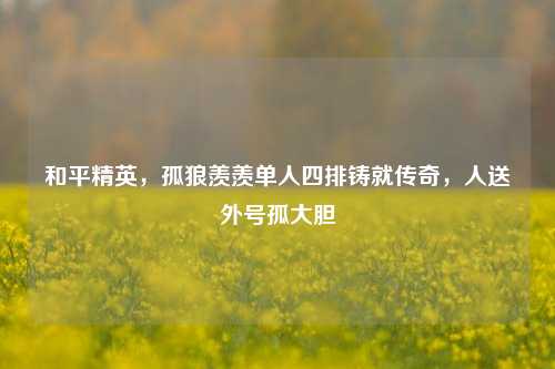 和平精英,孤狼羡羡单人四排铸就传奇,人送外号孤大胆