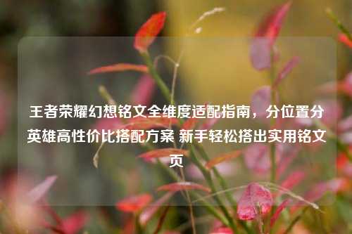王者荣耀幻想铭文全维度适配指南,分位置分英雄高性价比搭配方案 新手轻松搭出实用铭文页