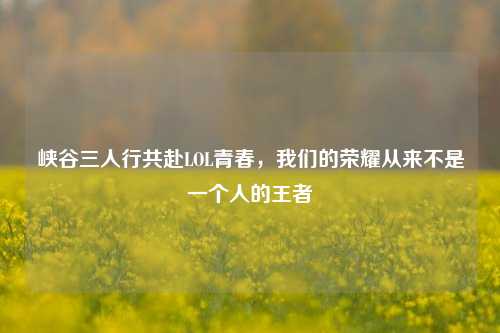 峡谷三人行共赴LOL青春，我们的荣耀从来不是一个人的王者
