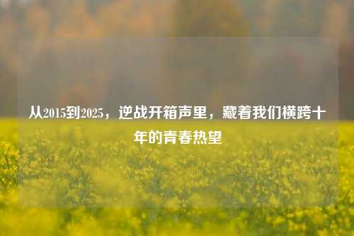 从2015到2025，逆战开箱声里，藏着我们横跨十年的青春热望