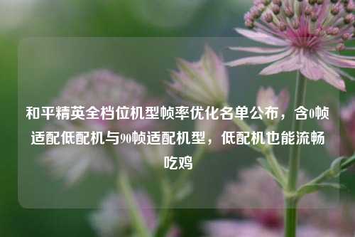 和平精英全档位机型帧率优化名单公布，含0帧适配低配机与90帧适配机型，低配机也能流畅吃鸡