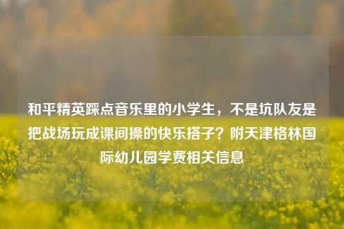 和平精英踩点音乐里的小学生,不是坑队友是把战场玩成课间操的快乐搭子?附天津格林国际幼儿园学费相关信息
