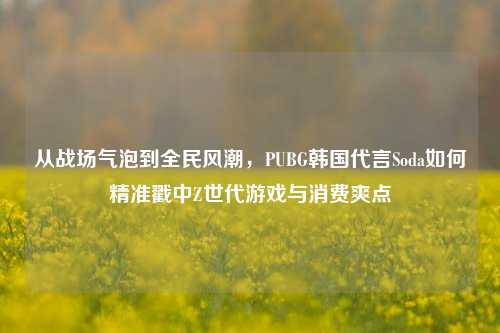 从战场气泡到全民风潮,PUBG韩国代言Soda如何精准戳中Z世代游戏与消费爽点