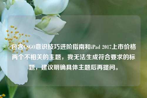 包含CSGO意识技巧进阶指南和iPad 2017上市价格两个不相关的主题,我无法生成符合要求的标题,建议明确具体主题后再提问。