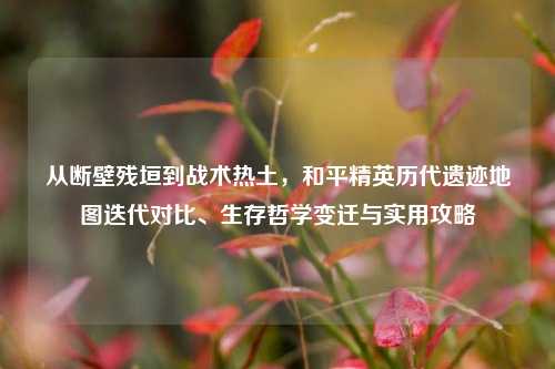从断壁残垣到战术热土，和平精英历代遗迹地图迭代对比、生存哲学变迁与实用攻略