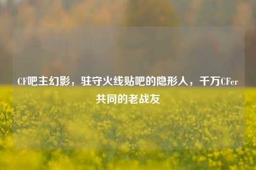 CF吧主幻影,驻守火线贴吧的隐形人,千万CFer共同的老战友