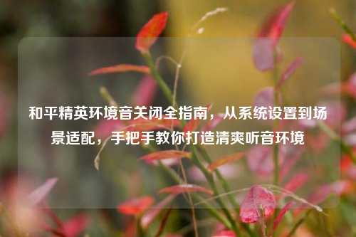 和平精英环境音关闭全指南,从系统设置到场景适配,手把手教你打造清爽听音环境
