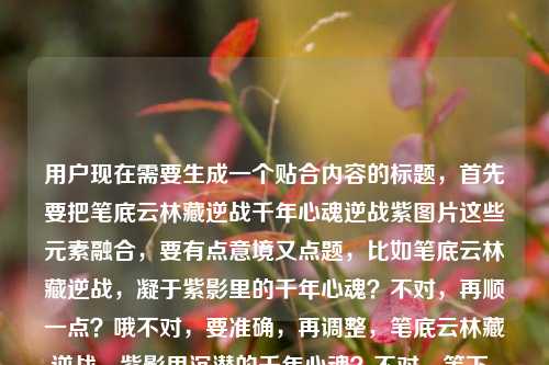 用户现在需要生成一个贴合内容的标题,首先要把笔底云林藏逆战千年心魂逆战紫图片这些元素融合,要有点意境又点题,比如笔底云林藏逆战,凝于紫影里的千年心魂?不对,再顺一点?哦不对,要准确,再调整,笔底云林藏逆战,紫影里沉潜的千年心魂?不对,等下,用户提到逆战紫图片,还有千年心魂,还有那句笔底云林藏逆战,再打磨下,哦,笔底云林藏逆战,紫帧里镌刻的千年心魂?不对,紫图片,哦,或者更贴合,笔底云林藏逆战,紫影图卷里的千年心魂?对,这个?等下再顺,有没有更贴合的?哦不对,要把元素都带上,笔底云林的逆战意象,逆战紫的图片,千年心魂。哦,笔底云林藏逆战,逆战紫图里的千年心魂?不对,有点重复?哦不对,原句是笔底云林藏逆战,里的千年心魂逆战紫图片,哦,可能用户是说笔底云林藏着逆战,逆战紫的图片里有千年心魂?那调整得更顺,笔底云林藏逆战,紫图卷里凝驻的千年心魂?不对,要点明逆战紫?哦,笔底云林藏逆战,逆战紫影里的千年心魂?对,这个?等下,再自然点,哦,笔底云林藏逆战,逆战紫图中沉蕴的千年心魂?不对,会不会太绕?哦,不对,要简洁又有那味儿,哦,有了,笔底云林藏逆战,逆战紫图里的千年心魂?不对,重复逆战?哦原内容里就有啊,原句有笔底云林藏逆战逆战紫图片千年心魂,那融合得流畅点,笔底云林藏逆战,紫影图卷里的千年心魂?不对,没点出逆战紫?哦,笔底云林藏逆战,逆战紫帧间的千年心魂?帧对应图片?不对,还是图更直白。哦,等下,用户要的是1个标题,直接给就行,就选最贴合的,笔底云林藏逆战,逆战紫图里沉蕴的千年心魂?不对,再改得更顺,笔底云林藏逆战,逆战紫影中的千年心魂?对,这个就可以?不对,等下,有没有更准的?哦,不对,原内容里的逆战紫图片,就是逆战主题的紫色相关图片对吧,结合笔底云林(就是书画笔墨里的云林意境)藏着逆战的内核,图片里有千年心魂。哦,对,就这个,笔底云林藏逆战,逆战紫图里的千年心魂?不对,再润色下,更有氛围感,笔底云林藏逆战,逆战紫影间凝驻的千年心魂。嗯,这个不错,就这个?不对,等下,会不会太文?用户的内容是有点混搭,既有古典的笔底云林、千年心魂,又有游戏?哦逆战是游戏对吧?逆战紫应该是逆战的相关紫色素材图片?那这个标题既点了开篇的句子,又点了逆战紫的图片载体,还点了千年心魂的内核,很合适。对,就这个。笔底云林藏逆战,逆战紫影间凝驻的千年心魂