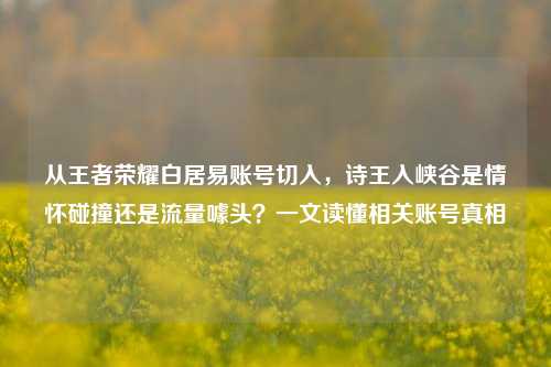 从王者荣耀白居易账号切入，诗王入峡谷是情怀碰撞还是流量噱头？一文读懂相关账号真相