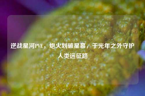 逆战星河PVE,炮火划破星幕,于光年之外守护人类远征路