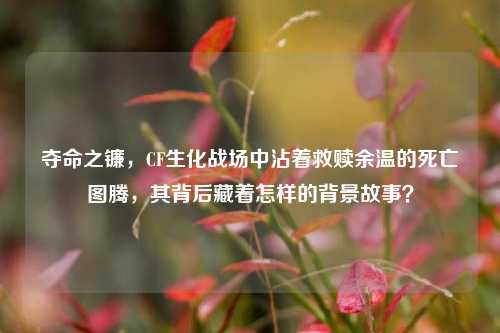 夺命之镰，CF生化战场中沾着救赎余温的死亡图腾，其背后藏着怎样的背景故事？