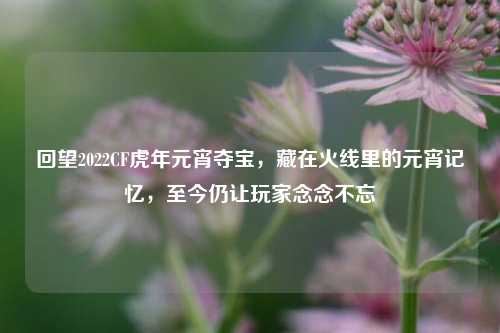 回望2022CF虎年元宵夺宝，藏在火线里的元宵记忆，至今仍让玩家念念不忘