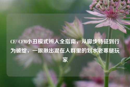 CF/ CFM小丑模式辨人全指南，从脚步特征到行为破绽，一眼揪出混在人群里的划水老寒腿玩家