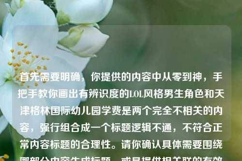 首先需要明确,你提供的内容中从零到神,手把手教你画出有辨识度的LOL风格男生角色和天津格林国际幼儿园学费是两个完全不相关的内容,强行组合成一个标题逻辑不通,不符合正常内容标题的合理性。请你确认具体需要围绕哪部分内容生成标题,或是提供相关联的有效内容,以便我为你生成合适的标题。