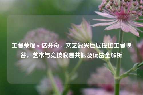 王者荣耀×达芬奇,文艺复兴巨匠撞进王者峡谷,艺术与竞技浪漫共振及玩法全解析