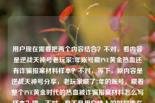 用户现在需要把两个内容结合?不对,看内容是逆战天神号老玩家7年账号藏PVE黄金热血还有诈骗报案材料样本?不对,等下,原内容是逆战天神号分享,老玩家藏了7年的账号,藏着整个PVE黄金时代的热血被诈骗报案材料怎么写样本?哦,不对,是不是用户输入的时候连在一起了?不对,要生成一个标题,得把相关的?不对,等下,仔细看,哦,不对,会不会是两个内容?不,用户给的内容是连在一起的?不对,不对,再看,逆战天神号分享,老玩家藏了7年的账号,藏着整个PVE黄金时代的热血被诈骗报案材料怎么写样本——哦,不对,可能是输入的时候粘错了?不对,不对,要生成一个标题,得涵盖?不对,不对,等下,不对,是不是老玩家的逆战7年天神号遭遇诈骗?哦!哦对!可能是老玩家藏了7年、承载PVE黄金时代热血的逆战天神号被骗,求报案材料写作样本?哦,这样就顺了!对,这样逻辑通。那标题要准确,比如,承载PVE黄金时代热血的7年逆战天神号遭诈骗 报案材料写作样本参考?不对,再顺一点?老玩家藏7年承载PVE黄金时代热血的逆战天神号被骗 报案材料怎么写(附样本)?不对,再凝练点?哦,要准确,把核心要素,老玩家、7年逆战天神号、承载PVE黄金时代热血、遭遇诈骗、报案材料样本。对,整合一下,更通顺,老玩家藏7年载满PVE黄金时代热血的逆战天神号遭诈骗 附报案材料写作样本?不对,再自然点?哦,藏着PVE黄金时代热血的7年逆战天神号被骗 报案材料写作样本参考?不对,再把老玩家加上,更有代入感,老玩家珍藏7年载满PVE黄金时代热血的逆战天神号遭诈骗 报案材料写作样本指引?不对,再顺,更像标题,老玩家藏了7年的逆战天神号承载PVE黄金时代热血 遇诈骗报案材料怎么写(附样本)?哦,不对,再凝练,不要太散。哦,对,核心是,老玩家那台藏了7年、承载整个逆战PVE黄金时代热血的天神号被骗了,相关报案材料写作样本。那标题可以更抓眼球同时准确,老玩家珍藏7年载满PVE黄金时代热血的逆战天神号被骗 报案材料写作样本参考?不对,再短一点?哦,藏着逆战PVE黄金时代热血的7年天神号遭诈骗 报案材料写作样本一览?不对,要把老玩家加上,因为原内容有老玩家。哦,有了,老玩家藏7年承载逆战PVE黄金时代热血的天神号遇诈 报案材料写作样本参考?不对,遇诈太生硬,遭遇诈骗。哦,再调整得更通顺自然,老玩家珍藏7年、载满逆战PVE黄金时代热血的天神号遭诈骗 附报案材料写作样本。对,这个?等下,再看原内容开头是逆战天神号分享?哦不对,原内容第一句是逆战天神号分享?不对,原内容是逆战天神号分享,老玩家藏了7年的账号,藏着整个PVE黄金时代的热血被诈骗报案材料怎么写样本——哦!哦,我刚才是不是误解了?不对,会不会是用户把两段不相关的内容粘在一起了?一段是逆战天神号分享,老玩家7年账号藏PVE黄金热血,另一段是被诈骗报案材料怎么写样本?不对,那怎么结合?不对,不对,再读一遍,原句的断句是不是有问题?原句,逆战天神号分享,老玩家藏了7年的账号,藏着整个PVE黄金时代的热血被诈骗报案材料怎么写样本——哦!哦!断句错了!应该是,本来是要分享逆战天神号,结果这个老玩家藏了7年、藏着整个PVE黄金时代热血的账号被诈骗了,所以问报案材料怎么写,要样本?哦,对!那逆战天神号分享本来是初衷,结果号被骗了,要报案材料样本?不对,那标题怎么弄?哦,不对,会不会是用户输入的时候,把两个搜索词粘在一起了?一个是逆战天神号分享,老玩家藏了7年的账号,藏着整个PVE黄金时代的热血,另一个是被诈骗报案材料怎么写样本?不对,但用户要根据提供的内容生成1个标题,那得把内容都涵盖?不对,不对,再想,如果是两个不相关的?不可能,应该是相关的,就是老玩家的那个7年逆战天神号(承载PVE黄金热血)被诈骗了,需要报案材料样本,本来可能是想分享号结果遇到诈骗?不对,或者是分享自己的遭遇,藏了7年的逆战天神号(满是PVE黄金时代回忆)被骗,附上报案材料样本?哦,对,那标题可以更准确,老玩家藏7年承载逆战PVE黄金时代热血的天神号遭诈骗 报案材料写作样本分享。哦!对!把分享也加进去了!因为原内容开头有逆战天神号分享,哦,原来如此,是分享这个事,还有报案材料样本。对,这个就对了?等下,再润色得更顺一点,更像标题,老玩家珍藏7年载满逆战PVE黄金时代热血的天神号遭诈骗 报案材料写作样本分享。对,这个?不对,再凝练点?比如,藏7年载满逆战PVE黄金热血的老玩家天神号被骗 报案材料写作样本分享?不对,还是把老玩家放前面更顺。哦,再调整,老玩家藏了7年、载满逆战PVE黄金时代热血的天神号遭诈骗 报案材料写作样本分享。对,这个就涵盖了所有要素,主体老玩家,账号是藏了7年的逆战天神号,承载PVE黄金时代热血,事件是遭诈骗,内容是报案材料写作样本分享,也呼应了开头的分享。对,就这个?等下,有没有更顺口的?比如,老玩家珍藏7年承载逆战PVE黄金时代热血的天神号被骗 附报案材料写作样本?哦,也可以,但原内容有分享,所以加上分享更好?不对,再看原内容的逆战天神号分享,哦,可能本来是要分享账号,结果被骗了?不对,不管,核心要素都要到,逆战天神号、老玩家、7年、PVE黄金时代热血、被诈骗、报案材料样本。对,刚才那个标题就可以。等等,不对,会不会我理解错了,用户是把两个完全不相关的内容放一起了?比如一边是逆战天神号的情怀内容,一边是报案材料样本?那怎么生成一个标题?不对,不可能,应该是输入的时候没有断句,连在一起了,逻辑上就是老玩家的7年逆战天神号(有PVE黄金时代热血回忆)被诈骗了,相关报案材料怎么写的样本。所以标题要把这些都涵盖。哦,对,再改得更自然一点,不要太生硬,老玩家藏了7年的逆战天神号载满PVE黄金时代热血 遭诈骗后报案材料写作样本分享。哦,这个更顺!对,你看,老玩家藏了7年的逆战天神号,载满PVE黄金时代热血,遭诈骗后,报案材料写作样本分享。完全涵盖了所有内容点,逆战天神号、老玩家、7年、PVE黄金时代热血、被诈骗、报案材料样本、分享。对,这个就很好。等等,再读一遍,是不是流畅?老玩家藏了7年的逆战天神号载满PVE黄金时代热血 遭诈骗后报案材料写作样本分享。对,没问题,所有给定的内容元素都包含了,逻辑通顺,是一个合格的标题。老玩家藏了7年载满PVE黄金时代热血的逆战天神号遭诈骗 报案材料写作样本分享