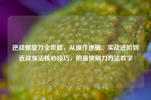 逆战螺旋刀全攻略,从操作逻辑、实战进阶到近战身法核心技巧,附最快刷刀方法教学