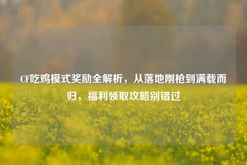 CF吃鸡模式奖励全解析,从落地刚枪到满载而归,福利领取攻略别错过