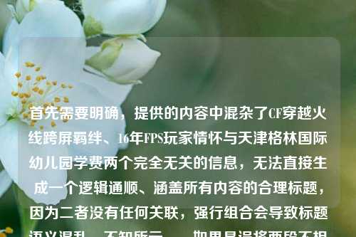 首先需要明确,提供的内容中混杂了CF穿越火线跨屏羁绊、16年FPS玩家情怀与天津格林国际幼儿园学费两个完全无关的信息,无法直接生成一个逻辑通顺、涵盖所有内容的合理标题,因为二者没有任何关联,强行组合会导致标题语义混乱、不知所云。,如果是误将两段不相关内容粘贴在一起,针对CF相关内容可生成标题,从端游战场到指尖方寸,CF16年跨屏羁绊藏着FPS玩家的热血执念;若针对幼儿园学费相关内容,因缺乏具体学费信息等有效内容,无法生成有价值的标题,建议补充准确相关的内容后再生成合适标题。