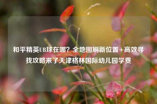 和平精英UB球在哪?全地图刷新位置+高效寻找攻略来了天津格林国际幼儿园学费