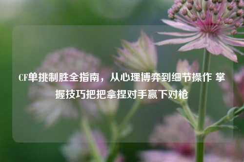 CF单挑制胜全指南,从心理博弈到细节操作 掌握技巧把把拿捏对手赢下对枪