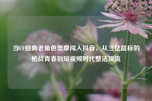 当CF经典老角色奥摩闯入抖音，从三亿鼠标的枪战青春到短视频时代整活顶流
