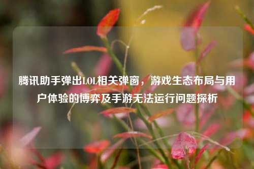 腾讯助手弹出LOL相关弹窗，游戏生态布局与用户体验的博弈及手游无法运行问题探析