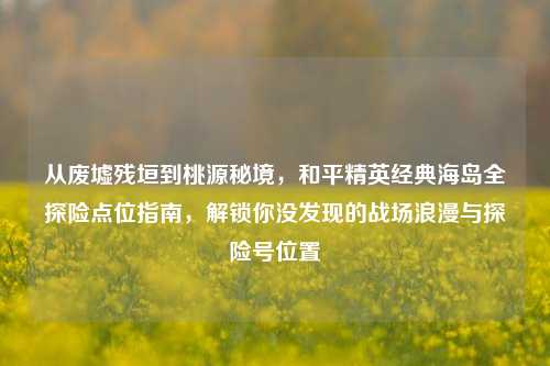 从废墟残垣到桃源秘境，和平精英经典海岛全探险点位指南，解锁你没发现的战场浪漫与探险号位置