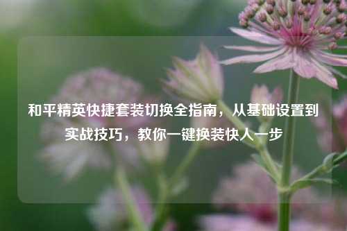 和平精英快捷套装切换全指南，从基础设置到实战技巧，教你一键换装快人一步