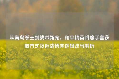 从海岛拳王到战术新宠,和平精英附魔手套获取方式及近战博弈逻辑改写解析