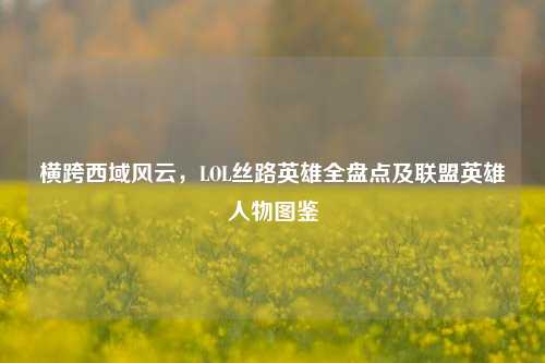 横跨西域风云,LOL丝路英雄全盘点及联盟英雄人物图鉴