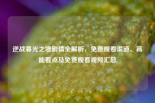 逆战暮光之境剧情全解析,免费观看渠道、高能看点及免费观看视频汇总