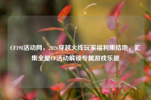 CF198活动网,2026穿越火线玩家福利集结地,汇集全量CF活动解锁专属游戏乐趣