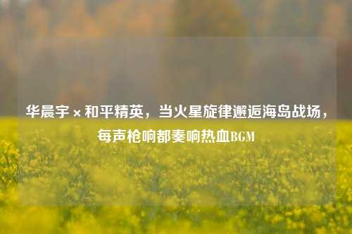 华晨宇×和平精英，当火星旋律邂逅海岛战场，每声枪响都奏响热血BGM