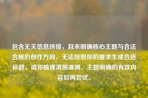 包含无关信息拼接,且未明确核心主题与合法合规的创作方向,无法按照你的要求生成合适标题,请你梳理清晰准确、主题明确的有效内容后再尝试。