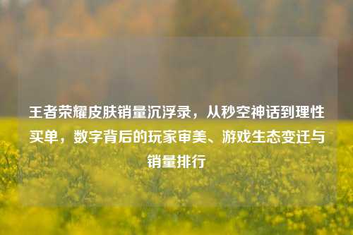 王者荣耀皮肤销量沉浮录,从秒空神话到理性买单,数字背后的玩家审美、游戏生态变迁与销量排行