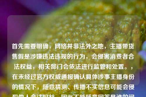 首先需要明确,网络并非法外之地,主播带货售假是涉嫌违法违规的行为,会侵害消费者合法权益,相关部门会依法进行监管和处置。,在未经过官方权威通报确认具体涉事主播身份的情况下,随意猜测、传播不实信息可能会侵犯他人合法权益,因此不能随意回答是谁的问题。,同时,针对直播带货乱象,相关监管部门一直在持续整治,主播作为公众人物更应严守法律和道德底线,对选品负责,才能不辜负粉丝信任。如果遇到此类售假情况,消费者可通过向平台投诉、向市场监管部门举报等合法途径维护自身权益。