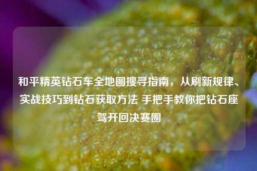 和平精英钻石车全地图搜寻指南,从刷新规律、实战技巧到钻石获取方法 手把手教你把钻石座驾开回决赛圈