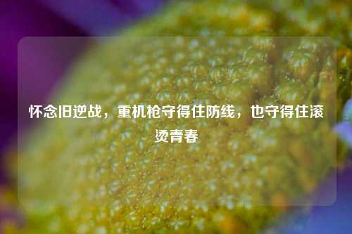 怀念旧逆战,重机枪守得住防线,也守得住滚烫青春
