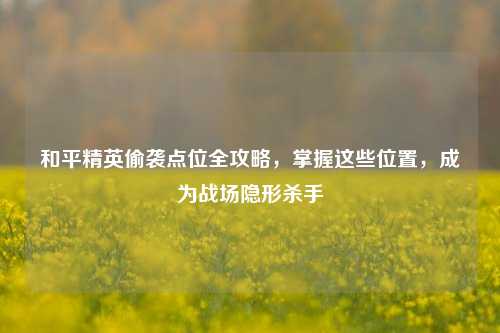 和平精英偷袭点位全攻略,掌握这些位置,成为战场隐形杀手