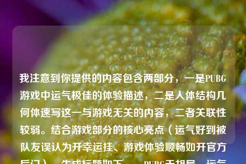 我注意到你提供的内容包含两部分,一是PUBG游戏中运气极佳的体验描述,二是人体结构几何体速写这一与游戏无关的内容,二者关联性较弱。结合游戏部分的核心亮点(运气好到被队友误认为开幸运挂、游戏体验顺畅如开官方后门),生成标题如下,,PUBG天胡局,运气好到被队友质疑开幸运挂,全程顺畅宛如走官方后门