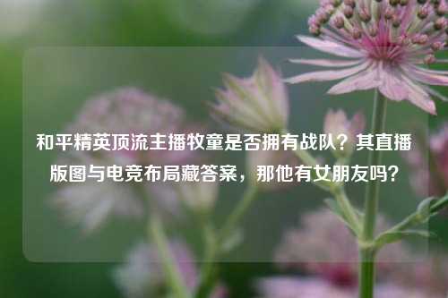 和平精英顶流主播牧童是否拥有战队?其直播版图与电竞布局藏答案,那他有女朋友吗?