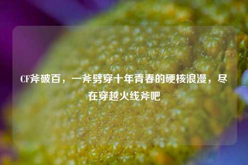 CF斧破百,一斧劈穿十年青春的硬核浪漫,尽在穿越火线斧吧