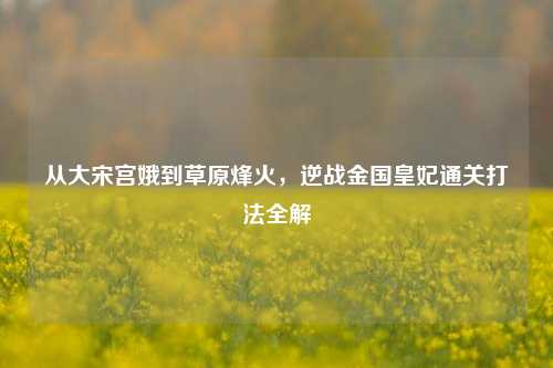 从大宋宫娥到草原烽火,逆战金国皇妃通关打法全解