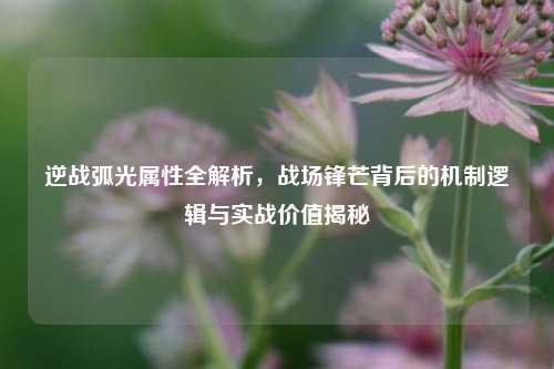 逆战弧光属性全解析,战场锋芒背后的机制逻辑与实战价值揭秘