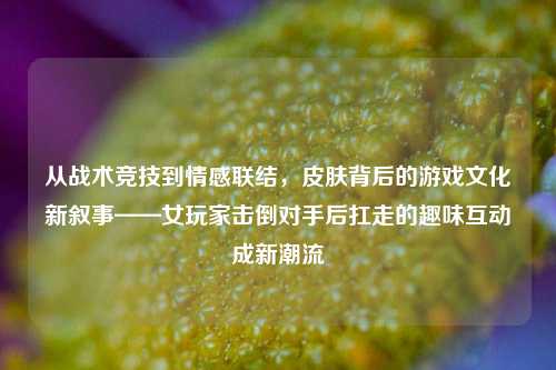 从战术竞技到情感联结,皮肤背后的游戏文化新叙事——女玩家击倒对手后扛走的趣味互动成新潮流