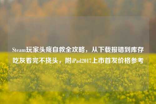 Steam玩家头疼自救全攻略，从下载报错到库存吃灰看完不挠头，附iPad2017上市首发价格参考