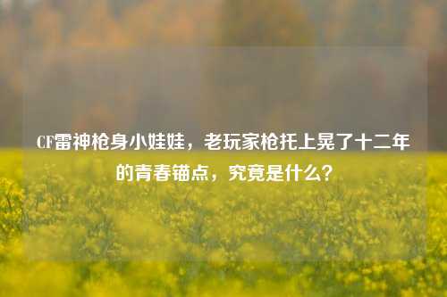 CF雷神枪身小娃娃，老玩家枪托上晃了十二年的青春锚点，究竟是什么？