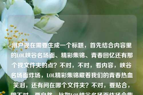 用户现在需要生成一个标题,首先结合内容里的LOL峡谷名场面、精彩集锦、青春回忆还有那个找文件夹的点?不对,不对,看内容,峡谷名场面炸场,LOL精彩集锦藏着我们的青春热血笑泪,还有问在哪个文件夹?不对,要贴合,哦不对,要自然,比如LOL峡谷名场面炸场合集,藏着青春热血笑泪的精彩集锦到底在哪个文件夹?不对?等下,再顺一点?哦不对,要准确,把核心元素都放,峡谷名场面炸场、LOL精彩集锦、青春热血笑泪、还有那个找文件夹的点?不对,再提炼,哦,对,要1个标题,比如峡谷名场面集体炸场!承载青春热血笑泪的LOL精彩集锦究竟在哪个文件夹?对,这个?等下,再看看,是不是把元素都涵盖了,峡谷名场面集体炸场有了,LOL精彩集锦有了,青春热血笑泪有了,还有用户问的在哪个文件夹的点也有了,很贴合。不对?再顺一点?哦,会不会更顺?峡谷名场面集体炸场,承载着青春热血与笑泪的LOL精彩集锦到底在哪个文件夹?对,这个就可以,就这个。峡谷名场面集体炸场,承载着青春热血与笑泪的LOL精彩集锦到底在哪个文件夹?